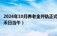 2024年10月养老金并轨正式文件全文（2024年10月08日锄禾日当午）