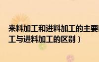 来料加工和进料加工的主要区别（2024年10月09日来料加工与进料加工的区别）