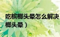 吃槟榔头晕怎么解决（2024年10月09日吃槟榔头晕）